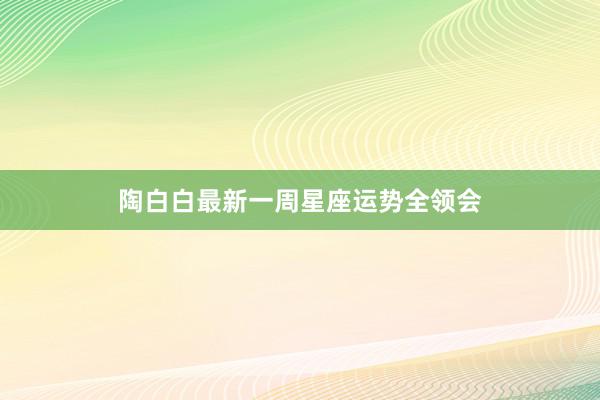 陶白白最新一周星座运势全领会