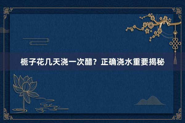 栀子花几天浇一次醋？正确浇水重要揭秘